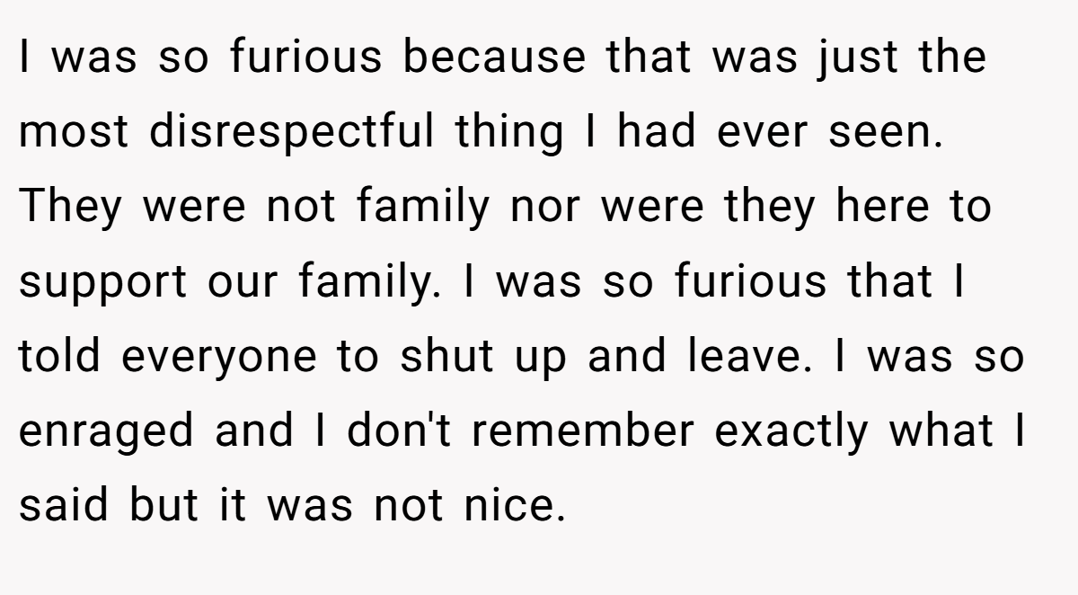 I was so furious because that was just the most disrespectful thing I had ever seen. They were not family nor were they here to support our family. I was so furious that I told everyone to shut up and leave. I was so enraged and I don't remember exactly what I said but it was not nice.