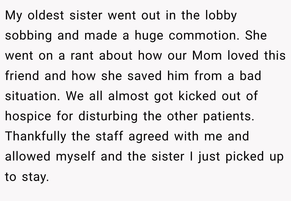 My oldest sister went out in the lobby sobbing and made a huge commotion. She went on a rant about how our Mom loved this friend and how she saved him from a bad situation. We all almost got kicked out of hospice for disturbing the other patients. Thankfully the staff agreed with me and allowed myself and the sister I just picked up to stay.