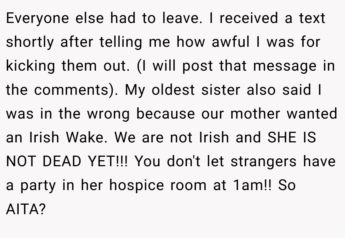 Everyone else had to leave. I received a text shortly after telling me how awful I was for kicking them out. (I will post that message in the comments). My oldest sister also said I was in the wrong because our mother wanted an Irish Wake. We are not Irish and SHE IS NOT DEAD YET!!! You don't let strangers have a party in her hospice room at 1am!! So AITA?