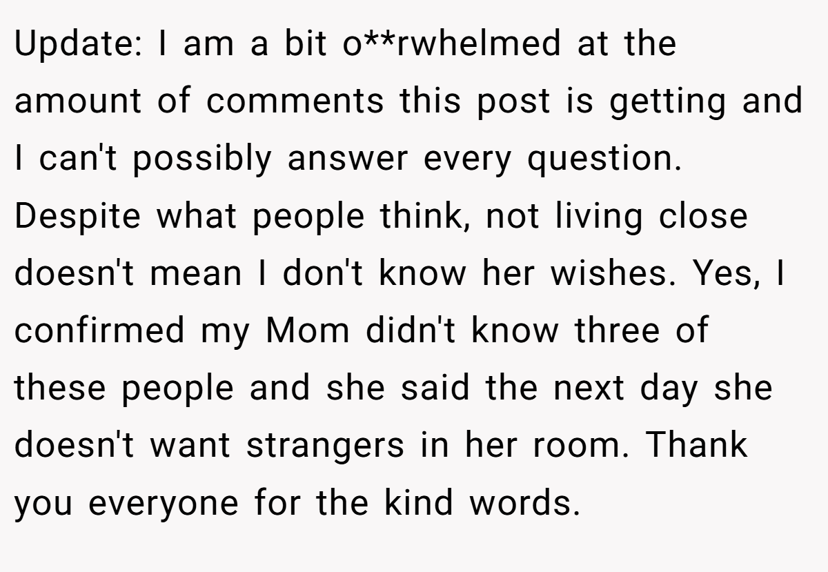 Update: I am a bit o**rwhelmed at the amount of comments this post is getting and I can't possibly answer every question. Despite what people think, not living close doesn't mean I don't know her wishes. Yes, I confirmed my Mom didn't know three of these people and she said the next day she doesn't want strangers in her room. Thank you everyone for the kind words.