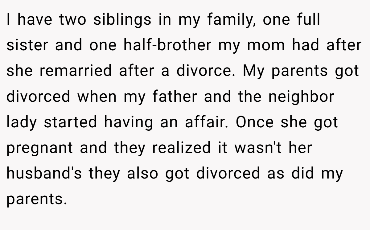 I have two siblings in my family, one full sister and one half-brother my mom had after she remarried after a divorce. My parents got divorced when my father and the neighbor lady started having an affair. Once she got pregnant and they realized it wasn't her husband's they also got divorced as did my parents.