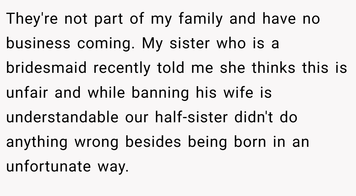 They're not part of my family and have no business coming. My sister who is a bridesmaid recently told me she thinks this is unfair and while banning his wife is understandable our half-sister didn't do anything wrong besides being born in an unfortunate way.