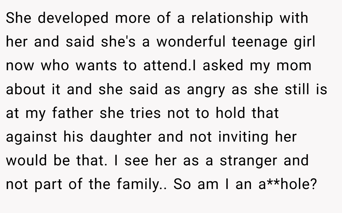 She developed more of a relationship with her and said she's a wonderful teenage girl now who wants to attend.I asked my mom about it and she said as angry as she still is at my father she tries not to hold that against his daughter and not inviting her would be that. I see her as a stranger and not part of the family.. So am I an a**hole?