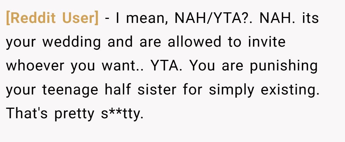 [Reddit User] - I mean, NAH/YTA?. NAH. its your wedding and are allowed to invite whoever you want.. YTA. You are punishing your teenage half sister for simply existing. That's pretty s**tty.