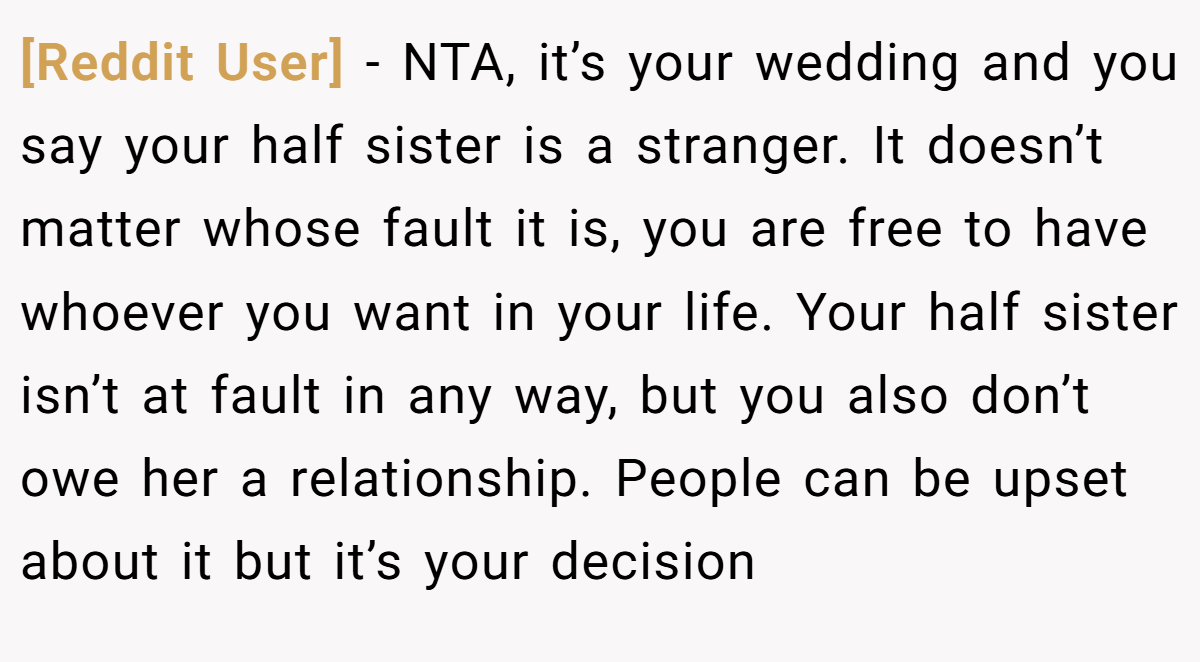 [Reddit User] - NTA, it’s your wedding and you say your half sister is a stranger. It doesn’t matter whose fault it is, you are free to have whoever you want in your life. Your half sister isn’t at fault in any way, but you also don’t owe her a relationship. People can be upset about it but it’s your decision
