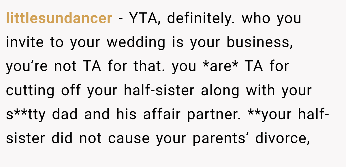 littlesundancer - YTA, definitely. who you invite to your wedding is your business, you’re not TA for that. you *are* TA for cutting off your half-sister along with your s**tty dad and his affair partner. **your half-sister did not cause your parents’ divorce,