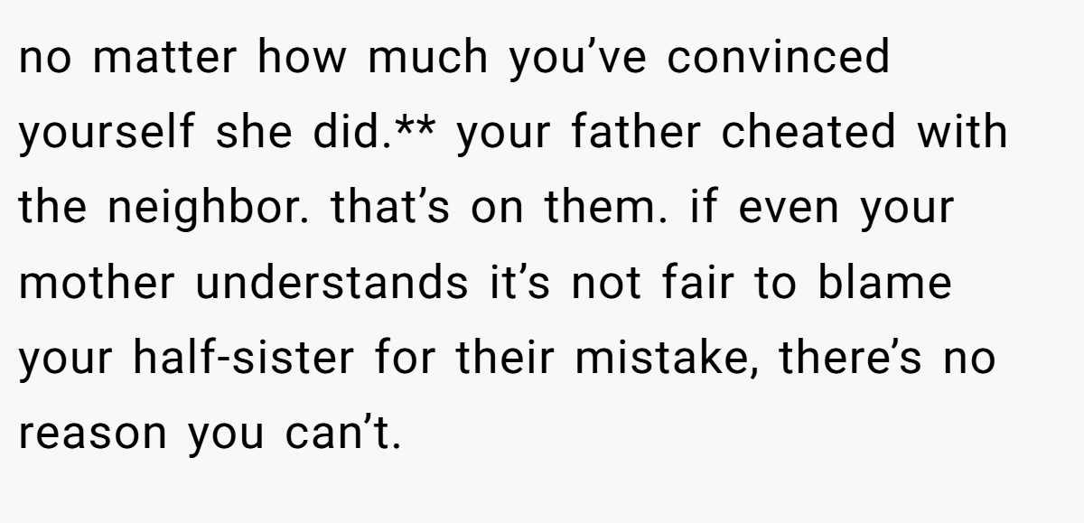 no matter how much you’ve convinced yourself she did.** your father cheated with the neighbor. that’s on them. if even your mother understands it’s not fair to blame your half-sister for their mistake, there’s no reason you can’t.