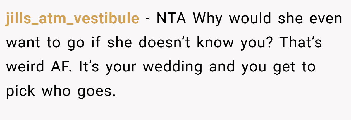 jills_atm_vestibule - NTA Why would she even want to go if she doesn’t know you? That’s weird AF. It’s your wedding and you get to pick who goes.
