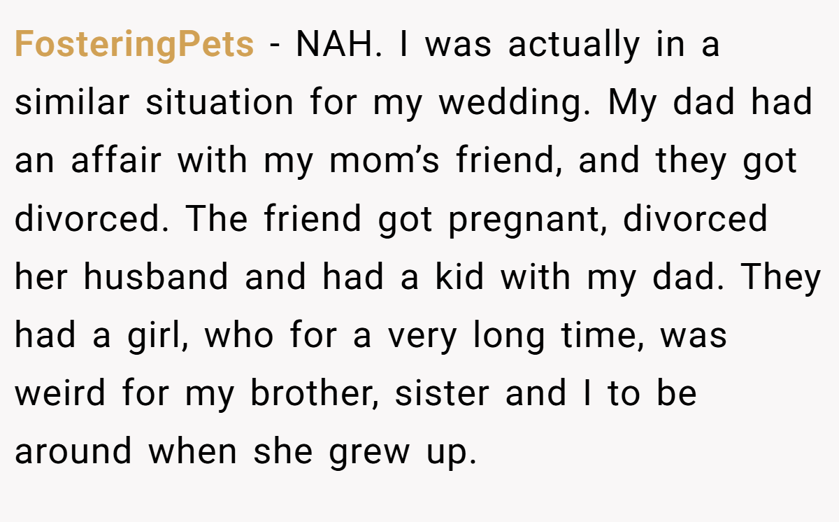 FosteringPets - NAH. I was actually in a similar situation for my wedding. My dad had an affair with my mom’s friend, and they got divorced. The friend got pregnant, divorced her husband and had a kid with my dad. They had a girl, who for a very long time, was weird for my brother, sister and I to be around when she grew up.