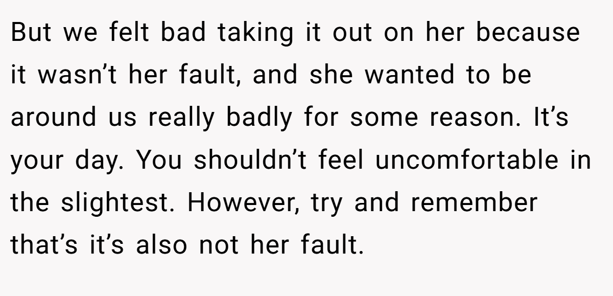 But we felt bad taking it out on her because it wasn’t her fault, and she wanted to be around us really badly for some reason. It’s your day. You shouldn’t feel uncomfortable in the slightest. However, try and remember that’s it’s also not her fault.
