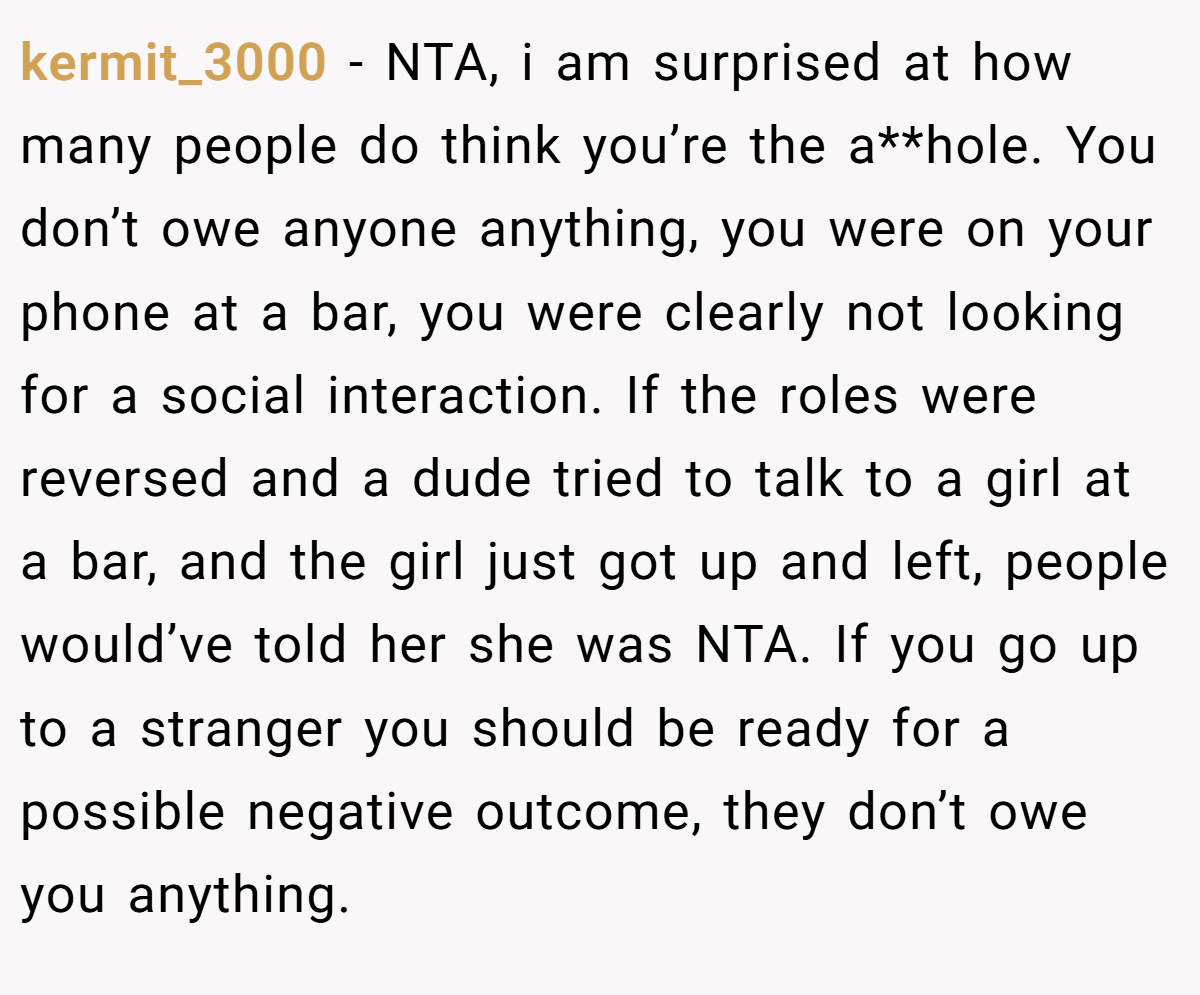 kermit_3000 − NTA, i am surprised at how many people do think you’re the a**hole. You don’t owe anyone anything, you were on your phone at a bar, you were clearly not looking for a social interaction. If the roles were reversed and a dude tried to talk to a girl at a bar, and the girl just got up and left, people would’ve told her she was NTA. If you go up to a stranger you should be ready for a possible negative outcome, they don’t owe you anything.