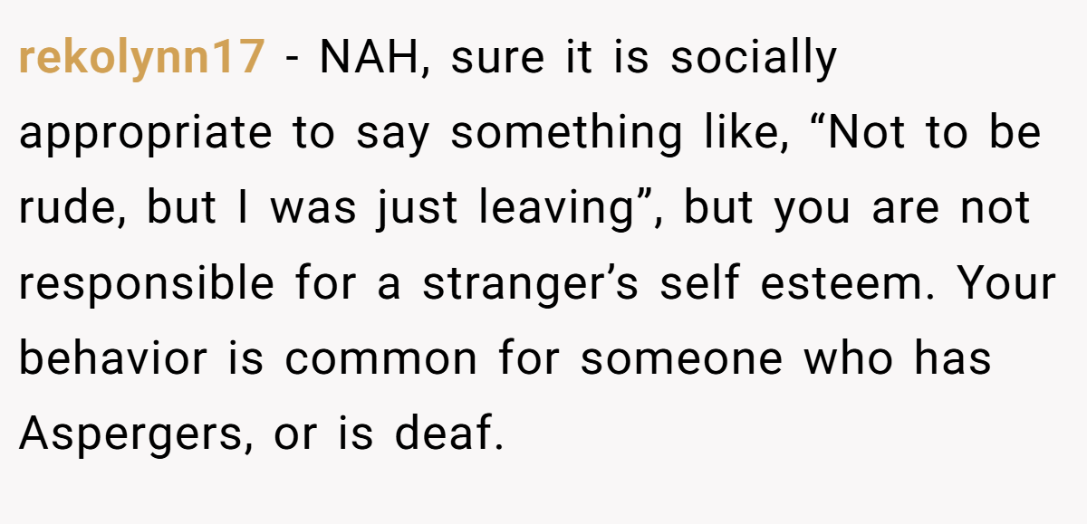 rekolynn17 − NAH, sure it is socially appropriate to say something like, “Not to be rude, but I was just leaving”, but you are not responsible for a stranger’s self esteem. Your behavior is common for someone who has Aspergers, or is deaf.