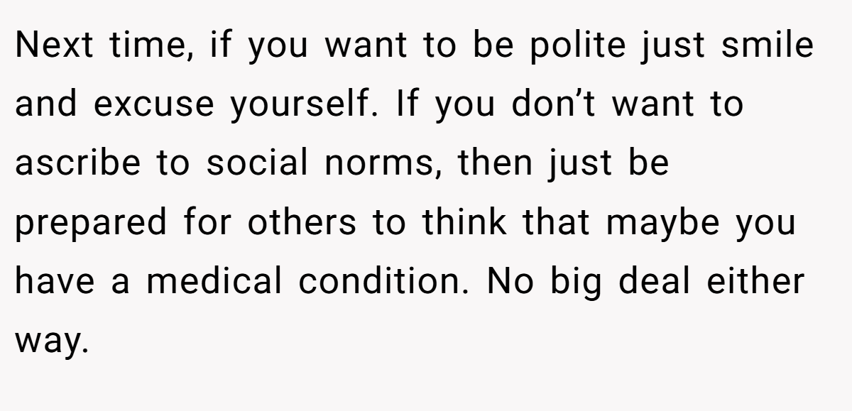 Next time, if you want to be polite just smile and excuse yourself. If you don’t want to ascribe to social norms, then just be prepared for others to think that maybe you have a medical condition. No big deal either way.