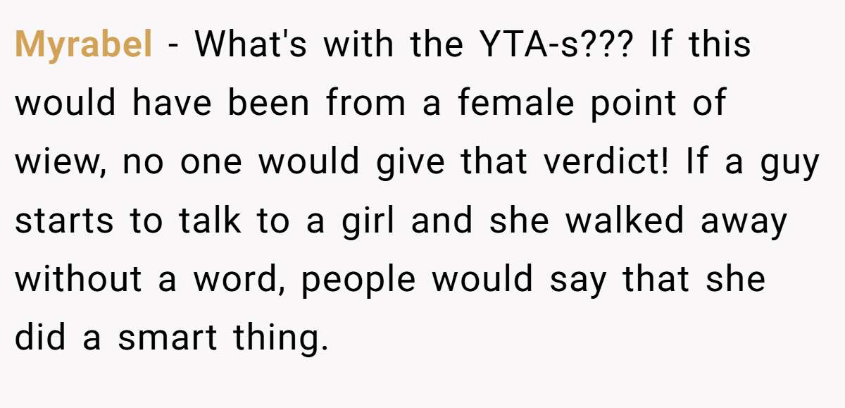 Myrabel − What's with the YTA-s??? If this would have been from a female point of wiew, no one would give that verdict! If a guy starts to talk to a girl and she walked away without a word, people would say that she did a smart thing.