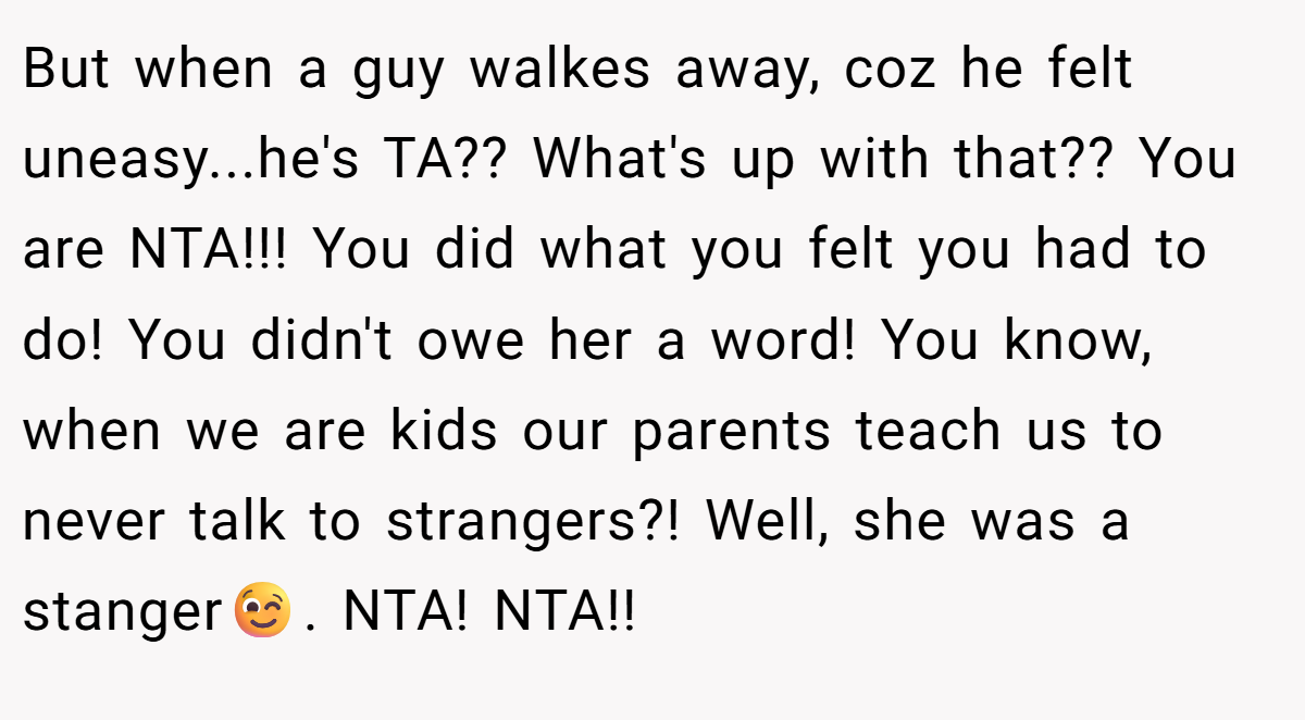 But when a guy walkes away, coz he felt uneasy...he's TA?? What's up with that?? You are NTA!!! You did what you felt you had to do! You didn't owe her a word! You know, when we are kids our parents teach us to never talk to strangers?! Well, she was a stanger😉. NTA! NTA!!