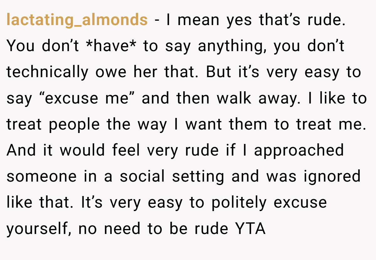 lactating_almonds − I mean yes that’s rude. You don’t *have* to say anything, you don’t technically owe her that. But it’s very easy to say “excuse me” and then walk away. I like to treat people the way I want them to treat me. And it would feel very rude if I approached someone in a social setting and was ignored like that. It’s very easy to politely excuse yourself, no need to be rude YTA