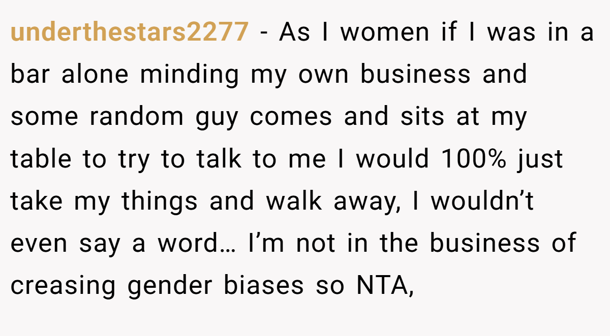 underthestars2277 − As I women if I was in a bar alone minding my own business and some random guy comes and sits at my table to try to talk to me I would 100% just take my things and walk away, I wouldn’t even say a word… I’m not in the business of creasing gender biases so NTA,