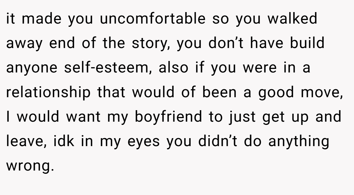it made you uncomfortable so you walked away end of the story, you don’t have build anyone self-esteem, also if you were in a relationship that would of been a good move, I would want my boyfriend to just get up and leave, idk in my eyes you didn’t do anything wrong.