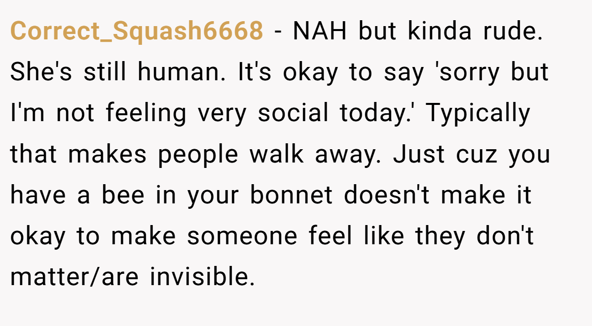 Correct_Squash6668 − NAH but kinda rude. She's still human. It's okay to say 'sorry but I'm not feeling very social today.' Typically that makes people walk away. Just cuz you have a bee in your bonnet doesn't make it okay to make someone feel like they don't matter/are invisible.