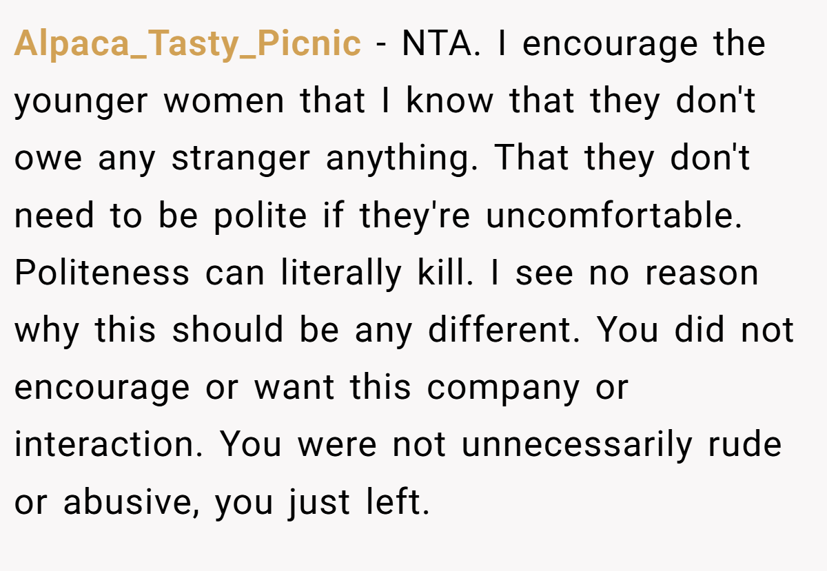 Alpaca_Tasty_Picnic − NTA. I encourage the younger women that I know that they don't owe any stranger anything. That they don't need to be polite if they're uncomfortable. Politeness can literally kill. I see no reason why this should be any different. You did not encourage or want this company or interaction. You were not unnecessarily rude or abusive, you just left.