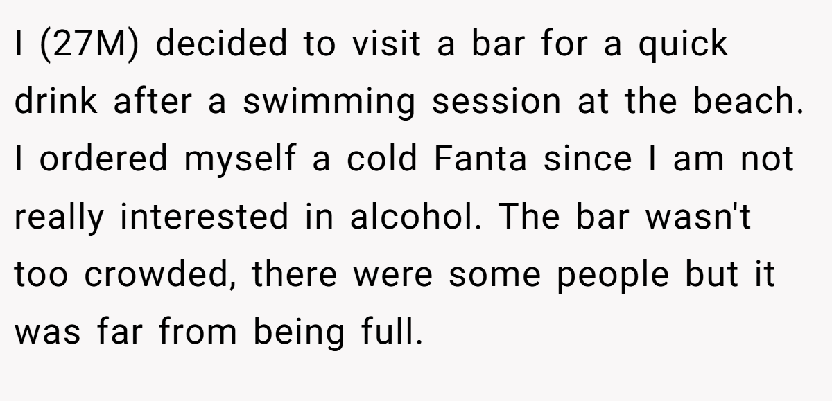 I (27M) decided to visit a bar for a quick drink after a swimming session at the beach. I ordered myself a cold Fanta since I am not really interested in alcohol. The bar wasn't too crowded, there were some people but it was far from being full.