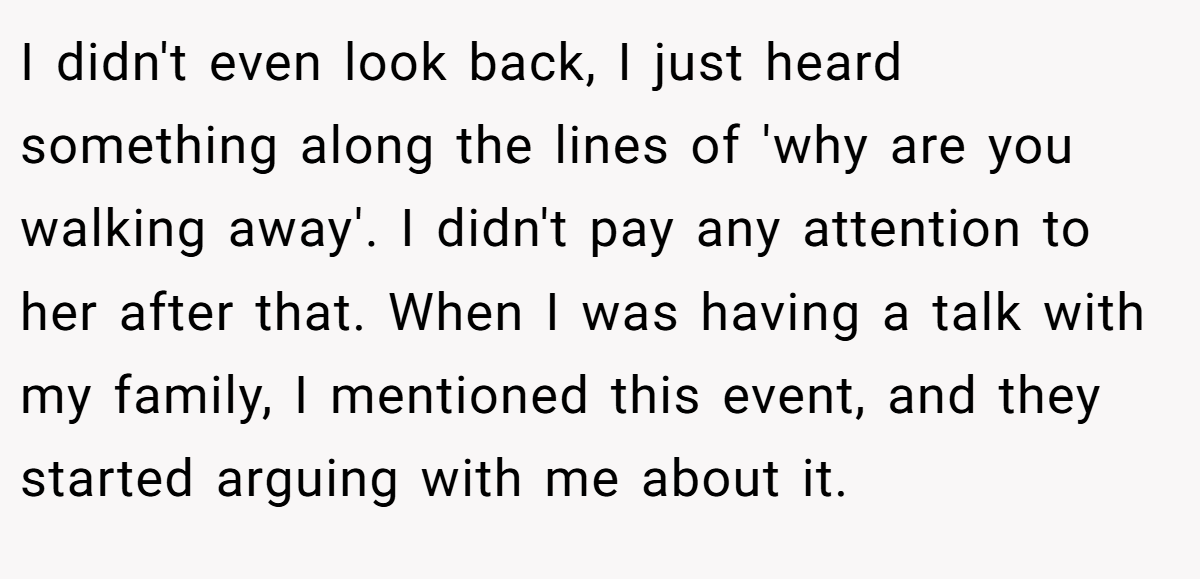 I didn't even look back, I just heard something along the lines of 'why are you walking away'. I didn't pay any attention to her after that. When I was having a talk with my family, I mentioned this event, and they started arguing with me about it.