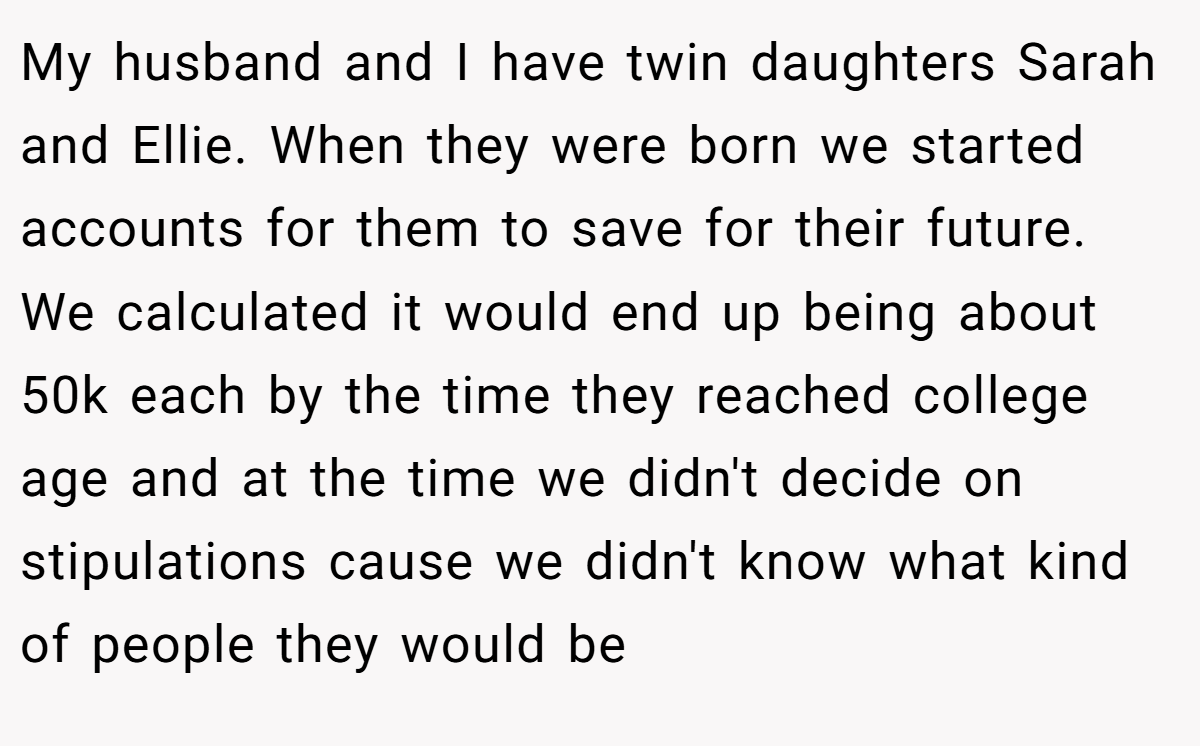 My husband and I have twin daughters Sarah and Ellie. When they were born we started accounts for them to save for their future. We calculated it would end up being about 50k each by the time they reached college age and at the time we didn't decide on stipulations cause we didn't know what kind of people they would be