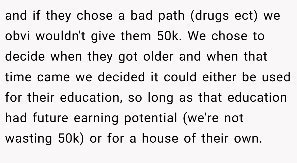 and if they chose a bad path (drugs ect) we obvi wouldn't give them 50k. We chose to decide when they got older and when that time came we decided it could either be used for their education, so long as that education had future earning potential (we're not wasting 50k) or for a house of their own.