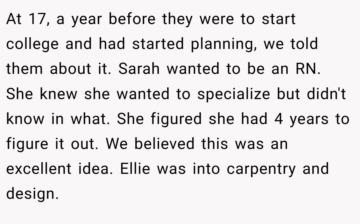 At 17, a year before they were to start college and had started planning, we told them about it. Sarah wanted to be an RN. She knew she wanted to specialize but didn't know in what. She figured she had 4 years to figure it out. We believed this was an excellent idea. Ellie was into carpentry and design.