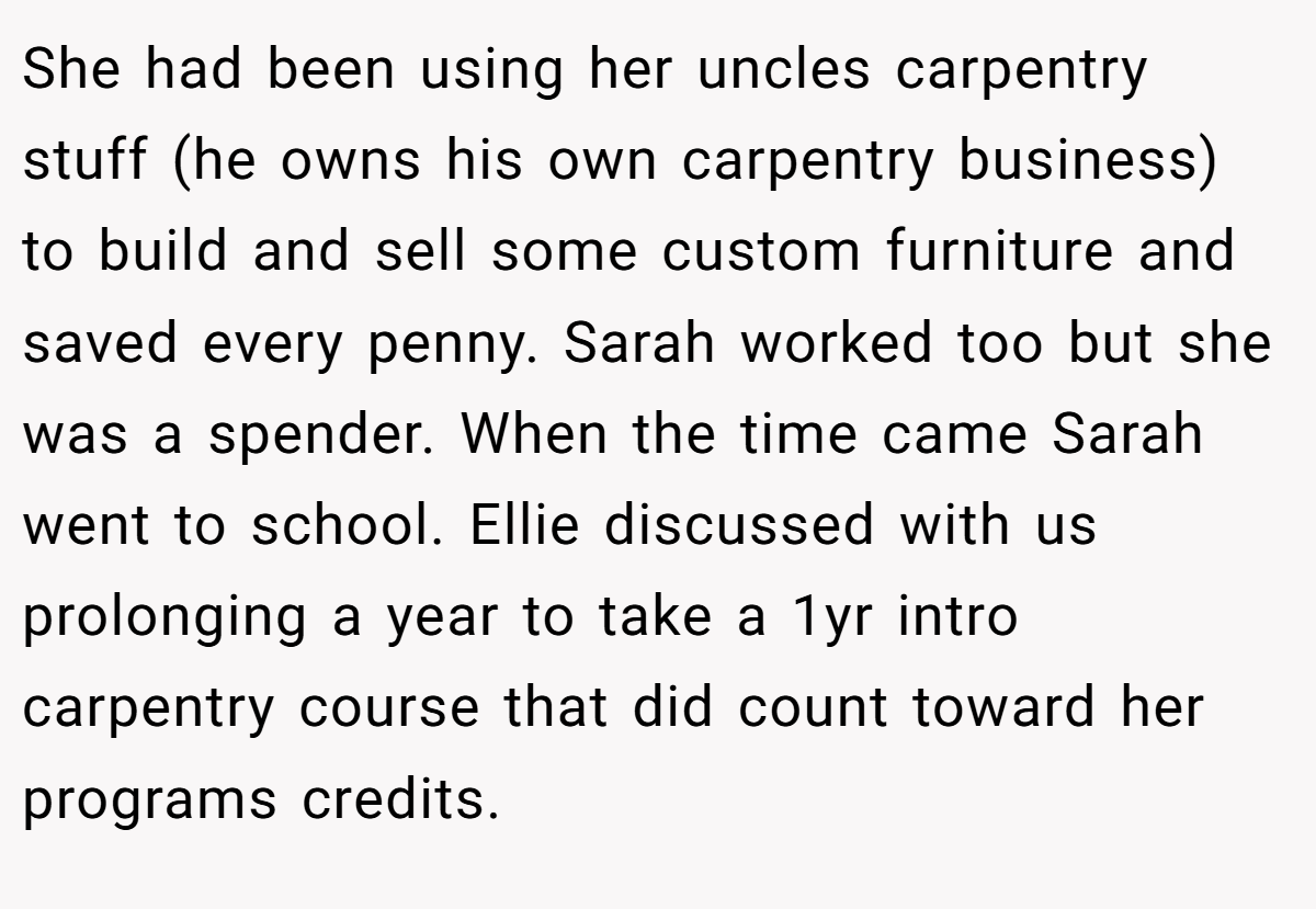 She had been using her uncles carpentry stuff (he owns his own carpentry business) to build and sell some custom furniture and saved every penny. Sarah worked too but she was a spender. When the time came Sarah went to school. Ellie discussed with us prolonging a year to take a 1yr intro carpentry course that did count toward her programs credits.