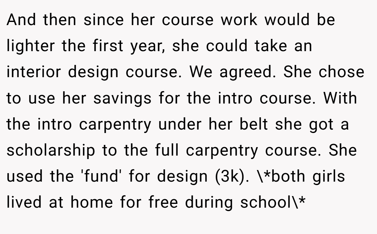 And then since her course work would be lighter the first year, she could take an interior design course. We agreed. She chose to use her savings for the intro course. With the intro carpentry under her belt she got a scholarship to the full carpentry course. She used the 'fund' for design (3k). \*both girls lived at home for free during school\*