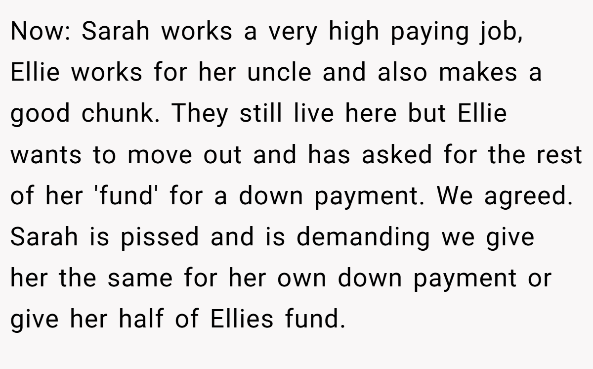 Now: Sarah works a very high paying job, Ellie works for her uncle and also makes a good chunk. They still live here but Ellie wants to move out and has asked for the rest of her 'fund' for a down payment. We agreed. Sarah is pissed and is demanding we give her the same for her own down payment or give her half of Ellies fund.