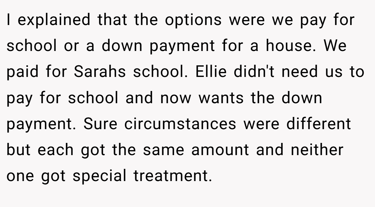 I explained that the options were we pay for school or a down payment for a house. We paid for Sarahs school. Ellie didn't need us to pay for school and now wants the down payment. Sure circumstances were different but each got the same amount and neither one got special treatment.