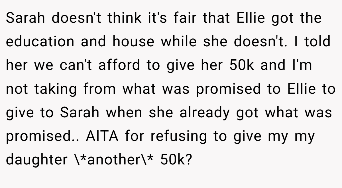 Sarah doesn't think it's fair that Ellie got the education and house while she doesn't. I told her we can't afford to give her 50k and I'm not taking from what was promised to Ellie to give to Sarah when she already got what was promised.. AITA for refusing to give my my daughter \*another\* 50k?