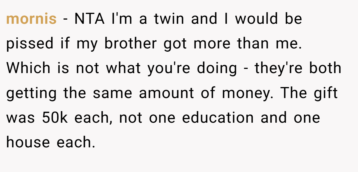 mornis - NTA I'm a twin and I would be pissed if my brother got more than me. Which is not what you're doing - they're both getting the same amount of money. The gift was 50k each, not one education and one house each.