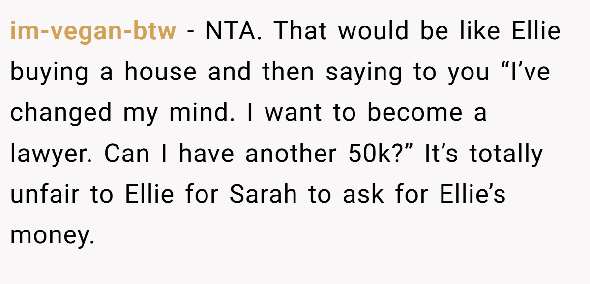 im-vegan-btw - NTA. That would be like Ellie buying a house and then saying to you “I’ve changed my mind. I want to become a lawyer. Can I have another 50k?” It’s totally unfair to Ellie for Sarah to ask for Ellie’s money.