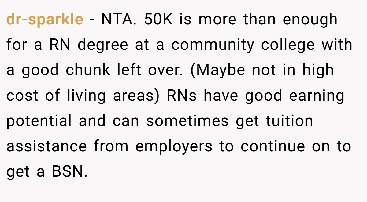 dr-sparkle - NTA. 50K is more than enough for a RN degree at a community college with a good chunk left over. (Maybe not in high cost of living areas) RNs have good earning potential and can sometimes get tuition assistance from employers to continue on to get a BSN.