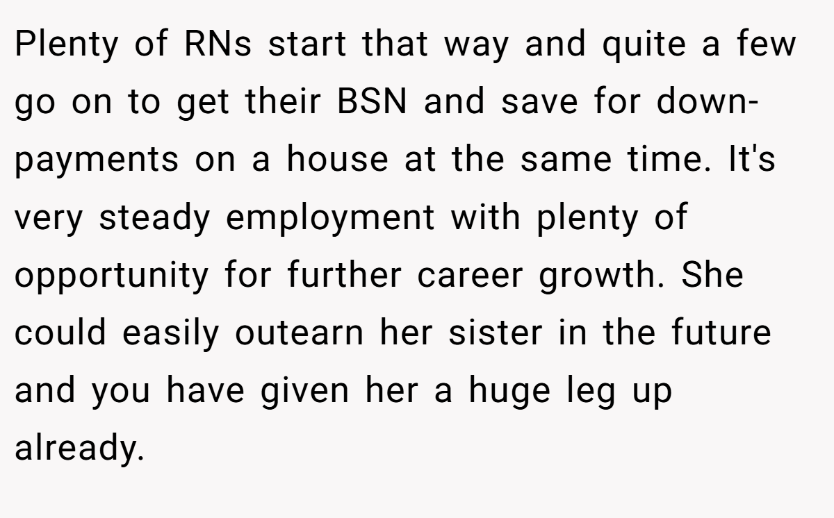 Plenty of RNs start that way and quite a few go on to get their BSN and save for down-payments on a house at the same time. It's very steady employment with plenty of opportunity for further career growth. She could easily outearn her sister in the future and you have given her a huge leg up already.