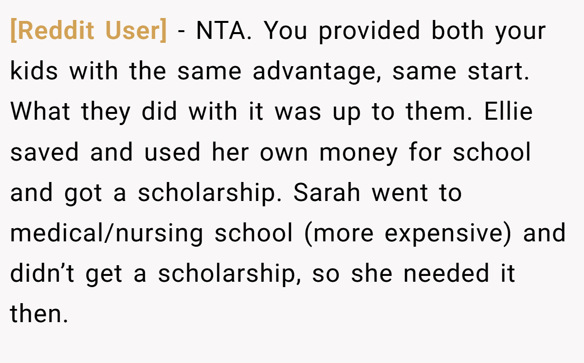 [Reddit User] - NTA. You provided both your kids with the same advantage, same start. What they did with it was up to them. Ellie saved and used her own money for school and got a scholarship. Sarah went to medical/nursing school (more expensive) and didn’t get a scholarship, so she needed it then.
