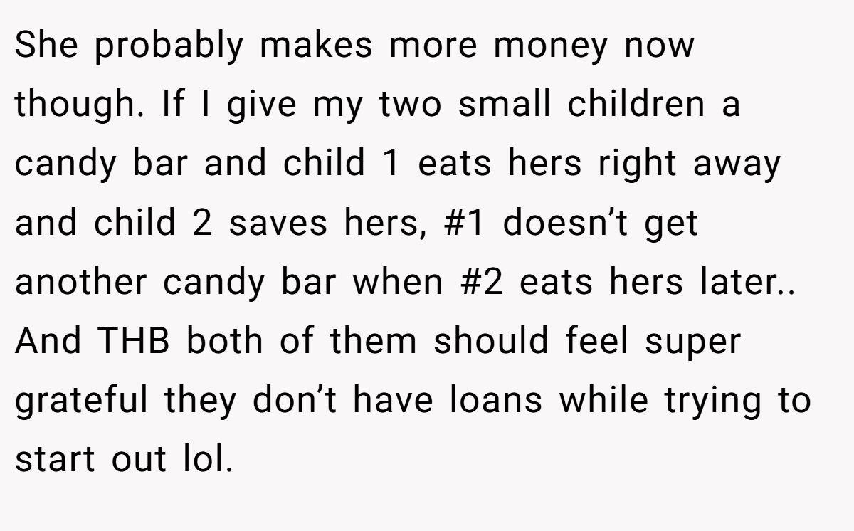 She probably makes more money now though. If I give my two small children a candy bar and child 1 eats hers right away and child 2 saves hers, #1 doesn’t get another candy bar when #2 eats hers later.. And THB both of them should feel super grateful they don’t have loans while trying to start out lol.