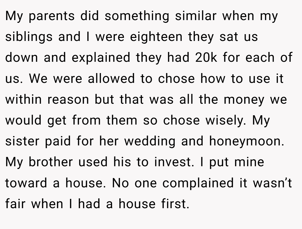 My parents did something similar when my siblings and I were eighteen they sat us down and explained they had 20k for each of us. We were allowed to chose how to use it within reason but that was all the money we would get from them so chose wisely. My sister paid for her wedding and honeymoon. My brother used his to invest. I put mine toward a house. No one complained it wasn’t fair when I had a house first.