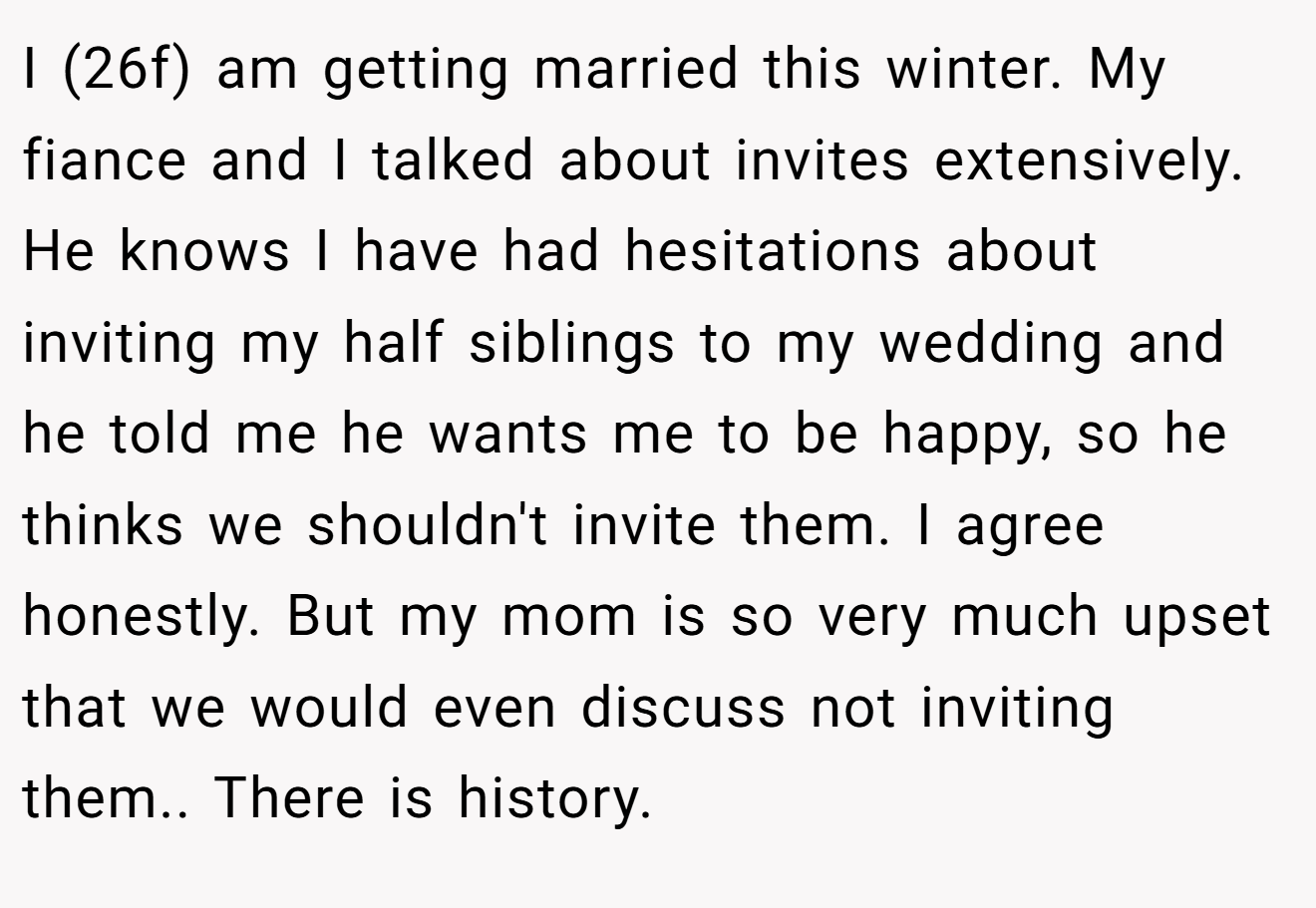 I (26f) am getting married this winter. My fiance and I talked about invites extensively. He knows I have had hesitations about inviting my half siblings to my wedding and he told me he wants me to be happy, so he thinks we shouldn't invite them. I agree honestly. But my mom is so very much upset that we would even discuss not inviting them.. There is history.