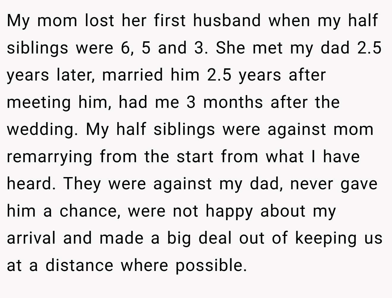 My mom lost her first husband when my half siblings were 6, 5 and 3. She met my dad 2.5 years later, married him 2.5 years after meeting him, had me 3 months after the wedding. My half siblings were against mom remarrying from the start from what I have heard. They were against my dad, never gave him a chance, were not happy about my arrival and made a big deal out of keeping us at a distance where possible.