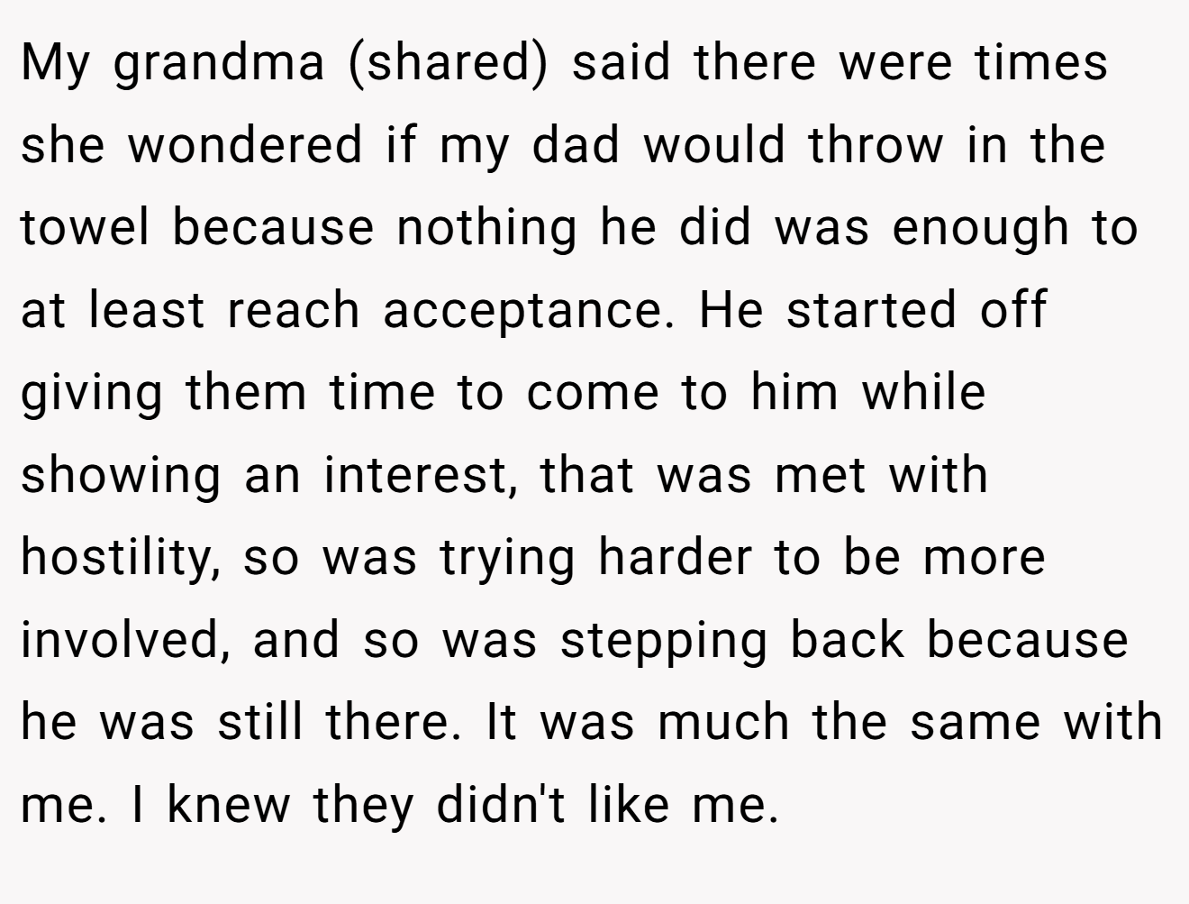 My grandma (shared) said there were times she wondered if my dad would throw in the towel because nothing he did was enough to at least reach acceptance. He started off giving them time to come to him while showing an interest, that was met with hostility, so was trying harder to be more involved, and so was stepping back because he was still there. It was much the same with me. I knew they didn't like me.