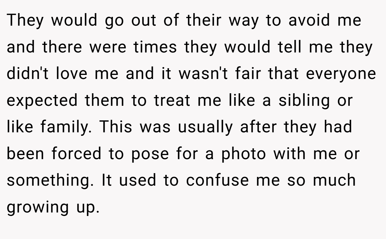 They would go out of their way to avoid me and there were times they would tell me they didn't love me and it wasn't fair that everyone expected them to treat me like a sibling or like family. This was usually after they had been forced to pose for a photo with me or something. It used to confuse me so much growing up.