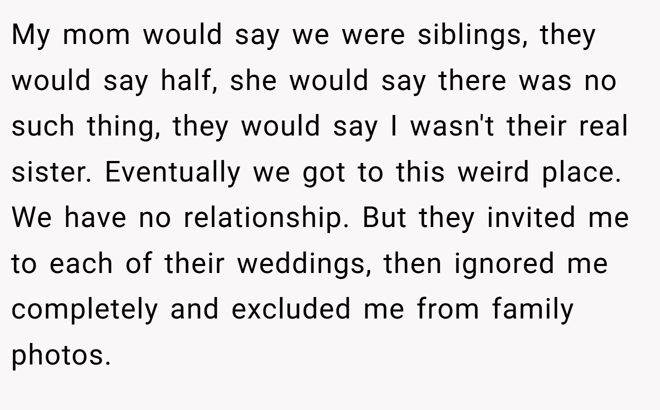 My mom would say we were siblings, they would say half, she would say there was no such thing, they would say I wasn't their real sister. Eventually we got to this weird place. We have no relationship. But they invited me to each of their weddings, then ignored me completely and excluded me from family photos.
