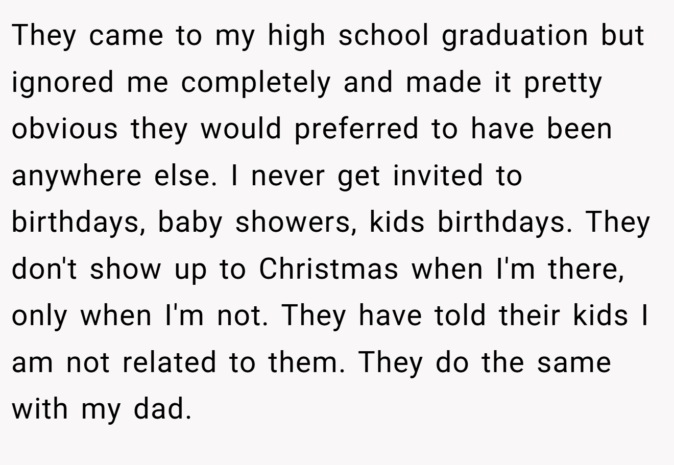 They came to my high school graduation but ignored me completely and made it pretty obvious they would preferred to have been anywhere else. I never get invited to birthdays, baby showers, kids birthdays. They don't show up to Christmas when I'm there, only when I'm not. They have told their kids I am not related to them. They do the same with my dad.