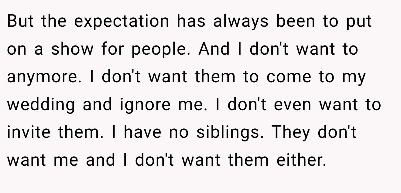 But the expectation has always been to put on a show for people. And I don't want to anymore. I don't want them to come to my wedding and ignore me. I don't even want to invite them. I have no siblings. They don't want me and I don't want them either.