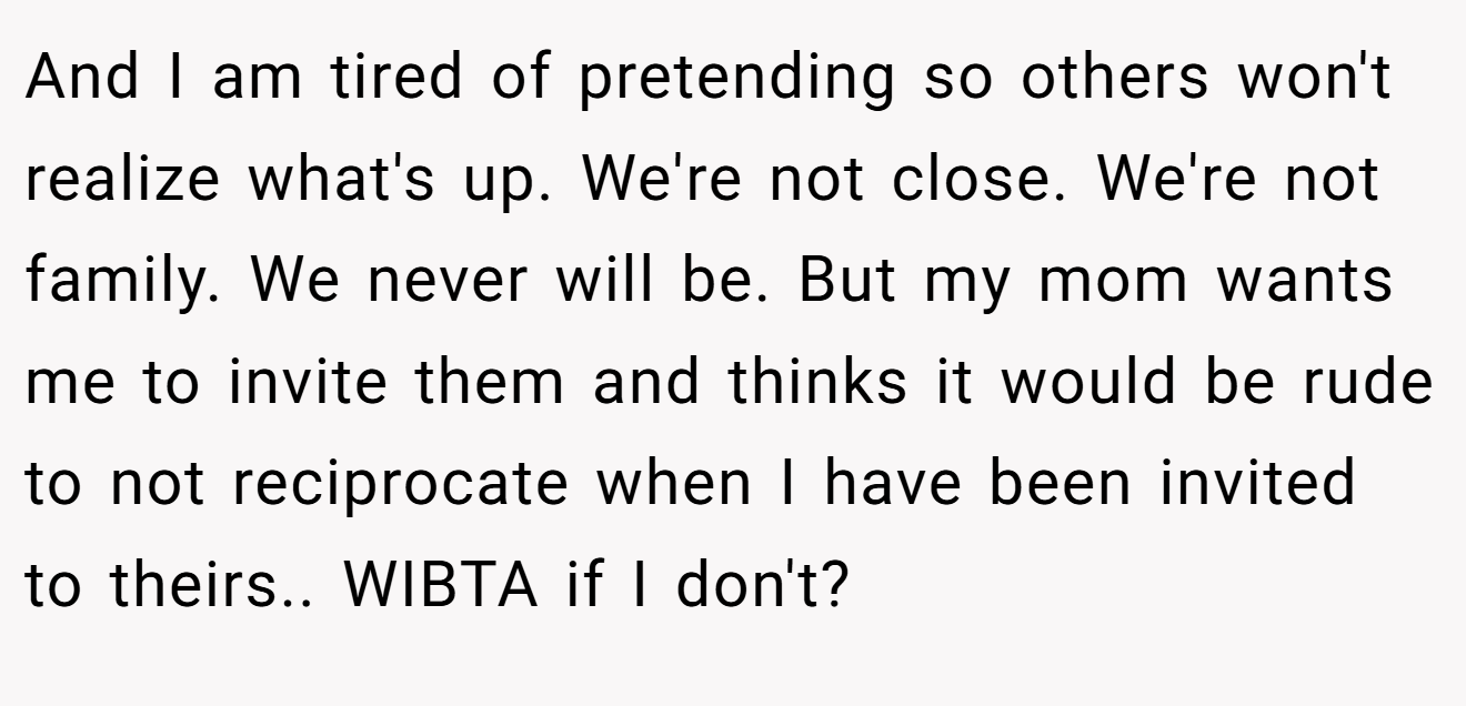 And I am tired of pretending so others won't realize what's up. We're not close. We're not family. We never will be. But my mom wants me to invite them and thinks it would be rude to not reciprocate when I have been invited to theirs.. WIBTA if I don't?