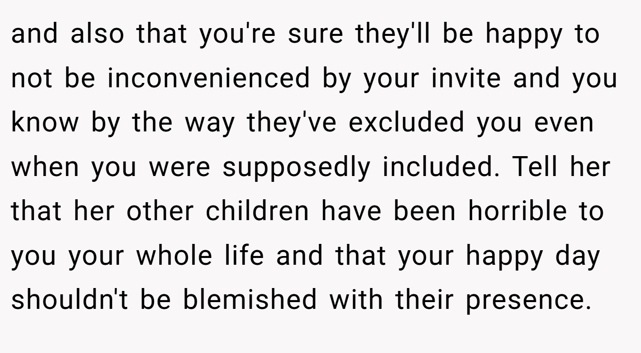 and also that you're sure they'll be happy to not be inconvenienced by your invite and you know by the way they've excluded you even when you were supposedly included. Tell her that her other children have been horrible to you your whole life and that your happy day shouldn't be blemished with their presence.